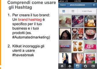 Comprendi come usare
gli Hashtag
1. Per creare il tuo brand:
Un brand hashtag è
specifico per il tuo
business e i tuoi
prodotti (es.
#Automatedmarketing)
2. Kitkat incoraggia gli
utenti a usare
#haveabreak
 