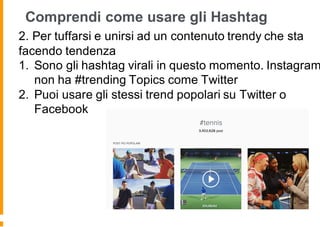 Comprendi come usare gli Hashtag
2. Per tuffarsi e unirsi ad un contenuto trendy che sta
facendo tendenza
1. Sono gli hashtag virali in questo momento. Instagram
non ha #trending Topics come Twitter
2. Puoi usare gli stessi trend popolari su Twitter o
Facebook
 