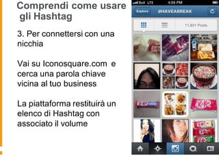 Comprendi come usare
gli Hashtag
3. Per connettersi con una
nicchia
Vai su Iconosquare.com e
cerca una parola chiave
vicina al tuo business
La piattaforma restituirà un
elenco di Hashtag con
associato il volume
 