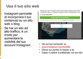 Usa il tuo sito web
• Instagram permette
di incorporare il tuo
contenuto su un sito
web o blog
• Se hai un sito ad
alto traffico, è un
modo per
aumentare la
visibilità del tuo
account Instagram • Vai sul tuo computer su
• www.instagram.com/profille
• Clicca sui puntini in basso a dx
• Copia il codice e pubblicalo sul tuo sito
 
