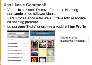 Usa likes e Commenti
• Vai nella sezione “Discover” e cerca Hashtag
pensando al tuo follower ideale
• Vedi tutto l’elenco e fai like a tutte le foto associate
all’hashtag preferito
• Le persone ”likate” andranno a vedere il tuo Profilo
Alcune di esse
Inizieranno a seguirti…
 