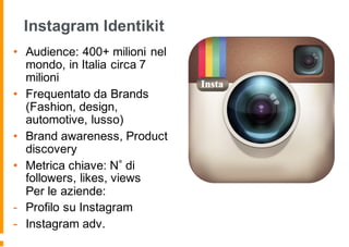 Instagram Identikit
• Audience: 400+ milioni nel
mondo, in Italia circa 7
milioni
• Frequentato da Brands
(Fashion, design,
automotive, lusso)
• Brand awareness, Product
discovery
• Metrica chiave: N di
followers, likes, views
Per le aziende:
- Profilo su Instagram
- Instagram adv.
 
