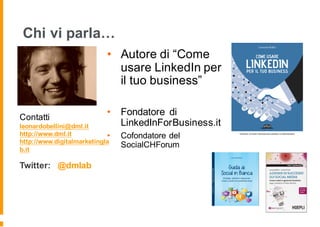 Chi vi parla…
• Autore di “Come
usare LinkedIn per
il tuo business”
• Fondatore di
LinkedInForBusiness.it
• Cofondatore del
SocialCHForum
Contatti
leonardobellini@dml.it
http://www.dml.it
http://www.digitalmarketingla
b.it
Twitter: @dmlab
 
