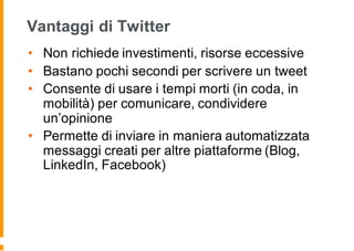 Vantaggi di Twitter
• Non richiede investimenti, risorse eccessive
• Bastano pochi secondi per scrivere un tweet
• Consente di usare i tempi morti (in coda, in
mobilità) per comunicare, condividere
un’opinione
• Permette di inviare in maniera automatizzata
messaggi creati per altre piattaforme (Blog,
LinkedIn, Facebook)
 