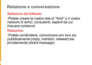 Relazione e conversazione
Selezione dei follower:
•Potete creare la vostra rete di “fonti” o il vostro
network di amici, consulenti, esperti da cui
ricevere contenuti
Relazione:
•Potete condividere, comunicare con loro sia
pubblicamente (reply, mention, retweet) sia
privatamente (direct message)
 