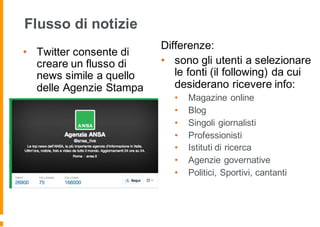 Flusso di notizie
• Twitter consente di
creare un flusso di
news simile a quello
delle Agenzie Stampa
Differenze:
• sono gli utenti a selezionare
le fonti (il following) da cui
desiderano ricevere info:
• Magazine online
• Blog
• Singoli giornalisti
• Professionisti
• Istituti di ricerca
• Agenzie governative
• Politici, Sportivi, cantanti
 