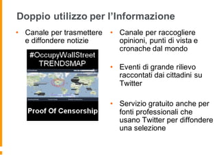 Doppio utilizzo per l’Informazione
• Canale per trasmettere
e diffondere notizie
• Canale per raccogliere
opinioni, punti di vista e
cronache dal mondo
• Eventi di grande rilievo
raccontati dai cittadini su
Twitter
• Servizio gratuito anche per
fonti professionali che
usano Twitter per diffondere
una selezione
 