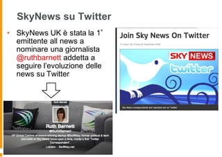 SkyNews su Twitter
• SkyNews UK è stata la 1
emittente all news a
nominare una giornalista
@ruthbarnett addetta a
seguire l’evoluzione delle
news su Twitter
 