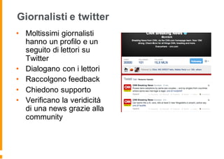 Giornalisti e twitter
• Moltissimi giornalisti
hanno un profilo e un
seguito di lettori su
Twitter
• Dialogano con i lettori
• Raccolgono feedback
• Chiedono supporto
• Verificano la veridicità
di una news grazie alla
community
 