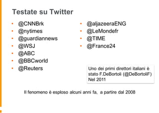 Testate su Twitter
• @CNNBrk
• @nytimes
• @guardiannews
• @WSJ
• @ABC
• @BBCworld
• @Reuters
• @aljazeeraENG
• @LeMondefr
• @TIME
• @France24
Il fenomeno è esploso alcuni anni fa, a partire dal 2008
Uno dei primi direttori italiani è
stato F.DeBortoli (@DeBortoliF)
Nel 2011
 