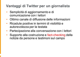 Vantaggi di Twitter per un giornalista
• Semplicità di aggiornamento e di
comunicazione con i lettori
• Ottimo canale di diffusione delle informazioni
• Ricadute positive in termini di visibilità e
autorevolezza per la testata
• Partecipazione alla conversazione con i lettori
• Supporto alla costruzione e fact-checking della
notizie da persone e testimoni sul campo
 