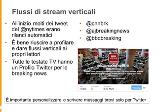 Flussi di stream verticali
• All’inizio molti dei tweet
del @nytimes erano
rilanci automatici
• È bene riuscire a profilare
e dare flussi verticali ai
propri lettori
• Tutte le testate TV hanno
un Profilo Twitter per le
breaking news
• @cnnbrk
• @ajbreakingnews
• @bbcbreaking
È importante personalizzare e scrivere messaggi brevi solo per Twitter
 