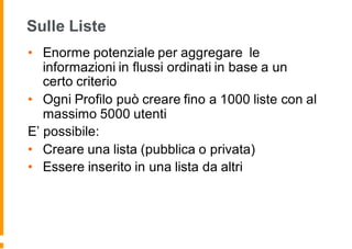 Sulle Liste
• Enorme potenziale per aggregare le
informazioni in flussi ordinati in base a un
certo criterio
• Ogni Profilo può creare fino a 1000 liste con al
massimo 5000 utenti
E’ possibile:
• Creare una lista (pubblica o privata)
• Essere inserito in una lista da altri
 