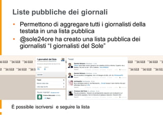 Liste pubbliche dei giornali
• Permettono di aggregare tutti i giornalisti della
testata in una lista pubblica
• @sole24ore ha creato una lista pubblica dei
giornalisti “I giornalisti del Sole”
È possibile iscriversi e seguire la lista
 