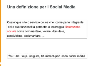Una definizione per i Social Media
Qualunque sito o servizio online che, come parte integrante
delle sue funzionalità permette e incoraggia l’interazione
sociale come commentare, votare, discutere,
condividere, bookmarkare….
YouTube, Yelp, CaigList, StumbledUpon sono social media
 
