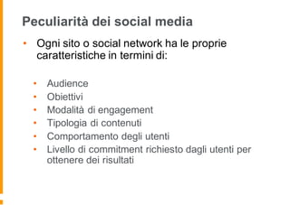 Peculiarità dei social media
• Ogni sito o social network ha le proprie
caratteristiche in termini di:
• Audience
• Obiettivi
• Modalità di engagement
• Tipologia di contenuti
• Comportamento degli utenti
• Livello di commitment richiesto dagli utenti per
ottenere dei risultati
 