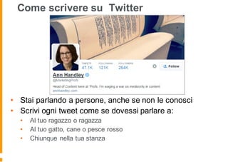 Come scrivere su Twitter
• Stai parlando a persone, anche se non le conosci
• Scrivi ogni tweet come se dovessi parlare a:
• Al tuo ragazzo o ragazza
• Al tuo gatto, cane o pesce rosso
• Chiunque nella tua stanza
 