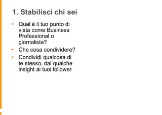 1. Stabilisci chi sei
• Qual è il tuo punto di
vista come Business
Professional o
giornalista?
• Che cosa condividere?
• Condividi qualcosa di
te stesso, dai qualche
insight ai tuoi follower
 