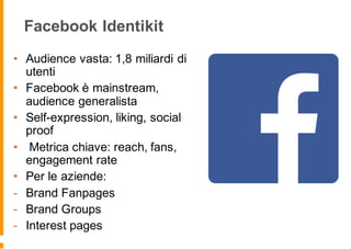 Facebook Identikit
• Audience vasta: 1,8 miliardi di
utenti
• Facebook è mainstream,
audience generalista
• Self-expression, liking, social
proof
• Metrica chiave: reach, fans,
engagement rate
• Per le aziende:
- Brand Fanpages
- Brand Groups
- Interest pages
 