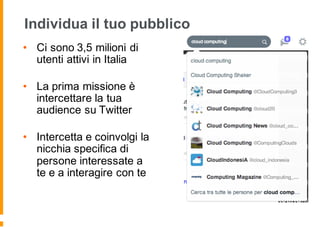 Individua il tuo pubblico
• Ci sono 3,5 milioni di
utenti attivi in Italia
• La prima missione è
intercettare la tua
audience su Twitter
• Intercetta e coinvolgi la
nicchia specifica di
persone interessate a
te e a interagire con te
 