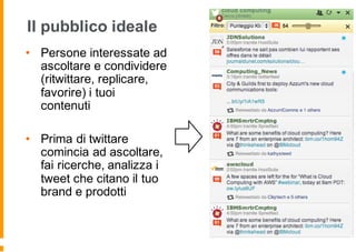 Il pubblico ideale
• Persone interessate ad
ascoltare e condividere
(ritwittare, replicare,
favorire) i tuoi
contenuti
• Prima di twittare
comincia ad ascoltare,
fai ricerche, analizza i
tweet che citano il tuo
brand e prodotti
 