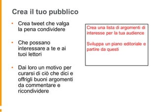 Crea il tuo pubblico
• Crea tweet che valga
la pena condividere
• Che possano
interessare a te e ai
tuoi lettori
• Dai loro un motivo per
curarsi di ciò che dici e
offrigli buoni argomenti
da commentare e
ricondividere
Crea una lista di argomenti di
interesse per la tua audience
Sviluppa un piano editoriale e
partire da questi
 