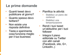 Le prime domande
• Quanti tweet devo
pubblicare al giorno?
• Quanto spesso devo
twittare?
• Non esiste una
risposta definitiva
• Testa e sperimenta
cosa funziona meglio
per il tuo business
• Pianifica le attività:
• Stabilisci un piano dei
contenuti
• Stabilisci una
temporizzazione
• Rendi i tuoi tweet
un’abitudine per i tuoi
follower
• Integra il piano
editoriale su Twitter
con altri canali
(Facebook, sito, G+,
LinkedIn..)
 