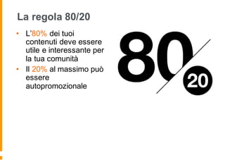 La regola 80/20
• L’80% dei tuoi
contenuti deve essere
utile e interessante per
la tua comunità
• Il 20% al massimo può
essere
autopromozionale
 
