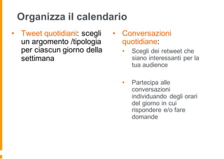 Organizza il calendario
• Tweet quotidiani: scegli
un argomento /tipologia
per ciascun giorno della
settimana
• Conversazioni
quotidiane:
• Scegli dei retweet che
siano interessanti per la
tua audience
• Partecipa alle
conversazioni
individuando degli orari
del giorno in cui
rispondere e/o fare
domande
 