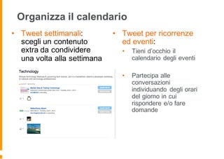 Organizza il calendario
• Tweet settimanali:
scegli un contenuto
extra da condividere
una volta alla settimana
• Tweet per ricorrenze
ed eventi:
• Tieni d’occhio il
calendario degli eventi
• Partecipa alle
conversazioni
individuando degli orari
del giorno in cui
rispondere e/o fare
domande
 