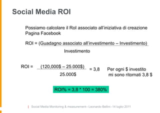 Social Media ROI

   Possiamo calcolare il RoI associato all‟iniziativa di creazione
   Pagina Facebook

   ROI = (Guadagno associato all‟investimento – Investimento)
                             Investimento


  ROI =     (120,000$ – 25.000$)
                                               = 3,8        Per ogni $ investito
                          25.000$                           mi sono ritornati 3,8 $


                      ROI% = 3,8 * 100 = 380%


    | Social Media Monitoring & measurement– Leonardo Bellini -14 luglio 2011
 