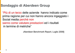 Sondaggio di Aberdeen Group

“Più di un terzo delle aziende hanno indicato come
prima ragione per cui non hanno ancora ingaggiato i
Social media perché non
sanno come valutare prestazioni ed i risultati
 in termine di metriche”
                [Aberdeen   Benchmark Report, Luglio 2008]




  11
 