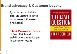Brand advocacy & Customer Loyalty
   • Quanto è probabile
     che un vostro cliente
     raccomandi il vostro
     prodotto?

   • Il Net Promoter Score
     di Fred Reichheld
     stabilisce una metrica per
     la customer loyalty


  13
 