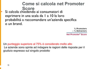 Come si calcola net Promoter
                Score
• Si calcola chiedendo ai consumatori di
  esprimere in una scala da 1 a 10 la loro
  probabilità a raccomandare un’azienda specifica
  o un brand.




 Un punteggio superiore al 75% è considerato molto alto
 Le aziende sono spinte ad indagare le ragioni delle risposte per il
 giudizio espresso sul singolo prodotto




    15
 