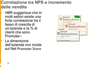 Correlazione tra NPS e incremento
delle vendite
• HBR suggerisce che in
  molti settori esiste una
  forte correlazione tra il
  tasso di crescita di
  un‟azienda e la % di
  clienti che sono
  Promoter–
• La dimensione
  dell‟azienda non incide
  sul Net Promoter Score


    16
 
