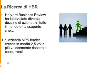 La Ricerca di HBR
• Harvard Business Review
  ha intervistato diverse
  dozzine di aziende in tutto
  il mondo e ha scoperto
  che…

Un „azienda NPS leader
 cresce in media 2,5 volte
 più velocemente rispetto ai
 concorrenti


   17
 