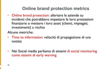 Online brand protection metrics
• Online brand protection: allertare le aziende su
   incidenti che potrebbero impattare le loro prestazioni
   finanziarie o mettere i loro asset (clienti, impiegati,
   investimenti) a rischio
Alcune metriche:
• Time to information: velocità di propagazione di una
   notizia

• Nei Social media parliamo di sistemi di social monitoring
  come sistemi di early warning

18
 
