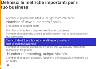 Definisci le metriche importanti per il
tuo business

  Number of people who filled in the “get more info” form
  Number of new customers / sales
  Reduction in support costs
  Number of minutes a day we are nice to customers
  Number of people who used a specific coupon that is associated with
  this campaign
  Number of infuential people who tweet something about us
  Cerca di identificare le metriche allineate e coerenti
  Number of infuential blogs
  con gli obiettivi aziendali that linked to us
  Number of features suggested by users that we actually implement
  Increase in Pagerank
   Number of repeating, unique visitors
  Number of people in a specifc location / demographic who follow us
  on twitter
   22
 
