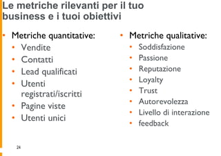Le metriche rilevanti per il tuo
business e i tuoi obiettivi
• Metriche quantitative:   • Metriche qualitative:
  • Vendite                  •   Soddisfazione
  • Contatti                 •   Passione
  • Lead qualificati         •   Reputazione
                             •   Loyalty
  • Utenti
    registrati/iscritti      •   Trust
                             •   Autorevolezza
  • Pagine viste
                             •   Livello di interazione
  • Utenti unici
                             •   feedback

   24
 