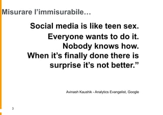 Misurare l’immisurabile…
      “Social media is like teen sex.
          Everyone wants to do it.
               Nobody knows how.
      When it’s finally done there is
          surprise it’s not better.”


                 Avinash Kaushik - Analytics Evangelist, Google



  3
 