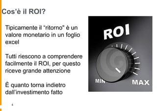 Cos’è il ROI?

 Tipicamente il “ritorno" è un
 valore monetario in un foglio
 excel

 Tutti riescono a comprendere
 facilmente il ROI, per questo
 riceve grande attenzione

 È quanto torna indietro
 dall‟investimento fatto
   4
 