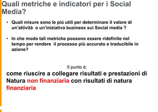 Quali metriche e indicatori per i Social
Media?
 • Quali misure sono le più utili per determinare il valore di
   un’attività o un’iniziativa business sui Social media ?

 • In che modo tali metriche possono essere ridefinite nel
   tempo per rendere il processo più accurato e traducibile in
   azione?


                              Il punto è:
 come riuscire a collegare risultati e prestazioni di
 Natura non finanziaria con risultati di natura
 finanziaria
 