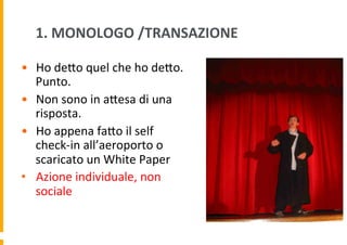 1.	
  MONOLOGO	
  /TRANSAZIONE	
  
•  Ho	
  deDo	
  quel	
  che	
  ho	
  deDo.	
  
Punto.	
  
•  Non	
  sono	
  in	
  aDesa	
  di	
  una	
  
risposta.	
  
•  Ho	
  appena	
  faDo	
  il	
  self	
  
check-­‐in	
  all’aeroporto	
  o	
  
scaricato	
  un	
  White	
  Paper	
  
•  Azione	
  individuale,	
  non	
  
sociale	
  

 