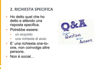 2.	
  RICHIESTA	
  SPECIFICA	
  	
  
•  Ho detto quel che ho
detto e attendo una
risposta specifica.
•  Potrebbe essere:
• 
• 

un acquisto
una richiesta di aiuto

•  E’ una richiesta one-toone, non coinvolge altre
persone.
•  Non è social…

 