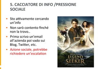 5.	
  CACCIATORE	
  DI	
  INFO	
  /PRESSIONE	
  
SOCIALE	
  	
  
•  Sto	
  aHvamente	
  cercando	
  
un’info	
  
•  Non	
  sarò	
  contento	
  ﬁnché	
  
non	
  la	
  trovo..	
  
•  Prima	
  scrivo	
  un’email	
  
all’azienda	
  poi	
  vado	
  sui	
  
Blog,	
  TwiDer,	
  etc.	
  
•  Azione	
  sociale,	
  potrebbe	
  
richiedere	
  un’escala6on	
  

 