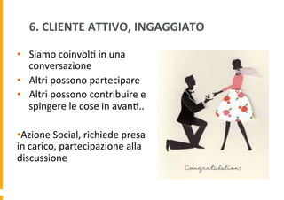 6.	
  CLIENTE	
  ATTIVO,	
  INGAGGIATO	
  
•  Siamo	
  coinvol6	
  in	
  una	
  
conversazione	
  
•  Altri	
  possono	
  partecipare	
  
•  Altri	
  possono	
  contribuire	
  e	
  
spingere	
  le	
  cose	
  in	
  avan6..	
  
• Azione	
  Social,	
  richiede	
  presa	
  
in	
  carico,	
  partecipazione	
  alla	
  
discussione	
  

 