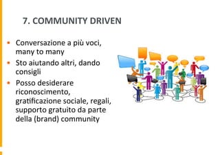 7.	
  COMMUNITY	
  DRIVEN	
  
•  Conversazione	
  a	
  più	
  voci,	
  
many	
  to	
  many	
  
•  Sto	
  aiutando	
  altri,	
  dando	
  
consigli	
  
•  Posso	
  desiderare	
  
riconoscimento,	
  
gra6ﬁcazione	
  sociale,	
  regali,
	
  
supporto	
  gratuito	
  da	
  parte	
  
della	
  (brand)	
  community	
  

 