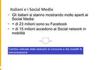 Italiani	
  e	
  i	
  Social	
  Media	
  
•  Gli italiani si stanno mostrando molto aperti ai
Social Media:
•  + di 23 milioni sono su Facebook
•  + di 15 milioni accedono ai Social network in
mobilità

Cambio radicale delle abitudini di consumo e dei modelli di
comunicazione

 