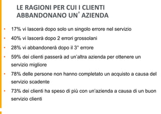 LE	
  RAGIONI	
  PER	
  CUI	
  I	
  CLIENTI	
  
ABBANDONANO	
  UN’AZIENDA	
  
• 

17% vi lascerà dopo solo un singolo errore nel servizio

• 

40% vi lascerà dopo 2 errori grossolani

• 

28% vi abbandonerà dopo il 3° errore

• 

59% dei clienti passerà ad un’altra azienda per ottenere un
servizio migliore

• 

78% delle persone non hanno completato un acquisto a causa del
servizio scadente

• 

73% dei clienti ha speso di più con un’azienda a causa di un buon
servizio clienti
[fonte: louisfoong.com ]

 