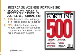 RICERCA	
  SU	
  AZIENDE	
  	
  FORTUNE	
  500	
  

•  SECONDO UNA RECENTE
RICERCA SULLE PRIME 100
AZIENDE DEL FORTUNE 500:
1.  20%: hanno creato un ingaggio
con i propri clienti su Facebook
2.  58% : dei clienti che hanno
twittato una cattiva esperienza
con queste aziende non hanno
mai ricevuto una risposta

[Monetate.com]	
  

 